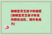 御顺堂灵芝孢子粉破壁(御顺堂灵芝孢子粉高效释放活性，提升免疫力)