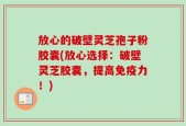 放心的破壁灵芝孢子粉胶囊(放心选择：破壁灵芝胶囊，提高免疫力！)