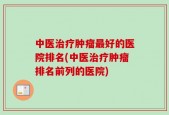 中医治疗肿瘤最好的医院排名(中医治疗肿瘤排名前列的医院)