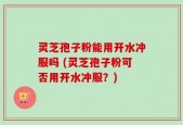 灵芝孢子粉能用开水冲服吗 (灵芝孢子粉可否用开水冲服？)