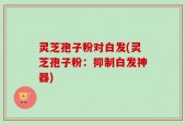 灵芝孢子粉对白发(灵芝孢子粉：抑制白发神器)
