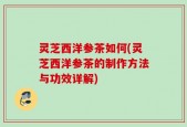 灵芝西洋参茶如何(灵芝西洋参茶的制作方法与功效详解)