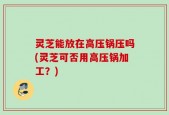 灵芝能放在高压锅压吗(灵芝可否用高压锅加工？)