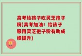 高考给孩子吃灵芝孢子粉(高考加油！给孩子服用灵芝孢子粉有助成绩提升)