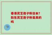 香港灵芝孢子粉日本？敖东灵芝孢子粉是真的吗