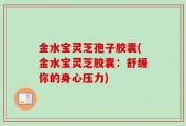 金水宝灵芝孢子胶囊(金水宝灵芝胶囊：舒缓你的身心压力)
