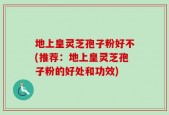 地上皇灵芝孢子粉好不(推荐：地上皇灵芝孢子粉的好处和功效)