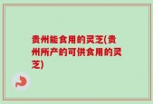 贵州能食用的灵芝(贵州所产的可供食用的灵芝)