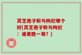灵芝孢子粉与枸杞哪个好(灵芝孢子粉与枸杞：谁更胜一筹？)