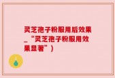 灵芝孢子粉服用后效果_“灵芝孢子粉服用效果显著”)