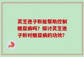 灵芝孢子粉能帮助控制糖尿病吗？探讨灵芝孢子粉对糖尿病的功效？