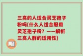 三高的人适合灵芝孢子粉吗(什么人适合服用灵芝孢子粉？——解析三高人群的适用性)