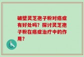 破壁灵芝孢子粉对癌症有好处吗？探讨灵芝孢子粉在癌症治疗中的作用？