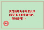 灵芝能炸丸子吗怎么炸(灵芝丸子的烹饪技巧，你知道吗？)