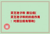 灵芝孢子粉 原位癌(灵芝孢子粉的抗癌作用：对原位癌有帮助)