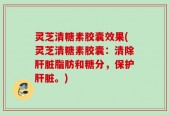 灵芝清糖素胶囊效果(灵芝清糖素胶囊：清除肝脏脂肪和糖分，保护肝脏。)