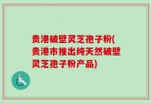 贵港破壁灵芝孢子粉(贵港市推出纯天然破壁灵芝孢子粉产品)