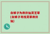 白娘子为救许仙灵芝草(白娘子寻找灵草救许仙)