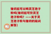 锥切后可以喝灵芝孢子粉吗(锥切后可饮灵芝孢子粉吗？——关于灵芝孢子粉与锥切的疑问解答)