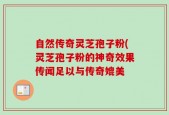 自然传奇灵芝孢子粉(灵芝孢子粉的神奇效果传闻足以与传奇媲美