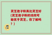 灵芝孢子粉真比灵芝好(灵芝孢子粉的功效可能优于灵芝，你了解吗？)