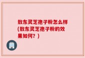 敖东灵芝孢子粉怎么样(敖东灵芝孢子粉的效果如何？)