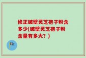 修正破壁灵芝孢子粉含多少(破壁灵芝孢子粉含量有多大？)