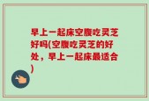 早上一起床空腹吃灵芝好吗(空腹吃灵芝的好处，早上一起床最适合)