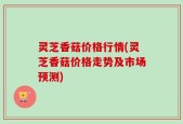 灵芝香菇价格行情(灵芝香菇价格走势及市场预测)