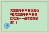 灵芝孢子粉早餐空腹吃吗(灵芝孢子粉早餐最佳吃法——是否空腹食用？)