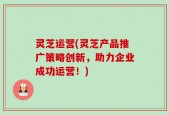灵芝运营(灵芝产品推广策略创新，助力企业成功运营！)