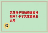 灵芝孢子粉加蜂蜜能祛斑吗？千年灵芝原液怎么用
