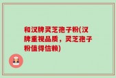 和汉牌灵芝孢子粉(汉牌重视品质，灵芝孢子粉值得信赖)