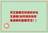灵芝整颗怎样保存好吃又健康(如何保存和享用健康的整颗灵芝？)