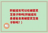肝脏结石可以吃破壁灵芝孢子粉吗(肝脏结石患者能食用破壁灵芝孢子粉吗？)