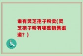 谁有灵芝孢子粉卖(灵芝孢子粉有哪些销售渠道？)
