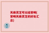 天麻灵芝可以经常喝(常喝天麻灵芝的好处汇总)
