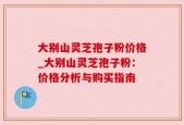 大别山灵芝孢子粉价格_大别山灵芝孢子粉：价格分析与购买指南