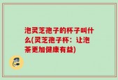 泡灵芝孢子的杯子叫什么(灵芝孢子杯：让泡茶更加健康有益)