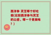 西洋参 灵芝哪个好吃些(比较西洋参与灵芝的口感，哪一个更美味？)