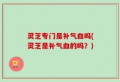 灵芝专门是补气血吗(灵芝是补气血的吗？)