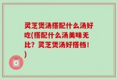 灵芝煲汤搭配什么汤好吃(搭配什么汤美味无比？灵芝煲汤好搭档！)