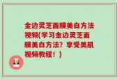金边灵芝面膜美白方法视频(学习金边灵芝面膜美白方法？享受美肌视频教程！)