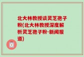 北大林教授谈灵芝孢子粉(北大林教授深度解析灵芝孢子粉-新闻报道)