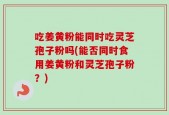 吃姜黄粉能同时吃灵芝孢子粉吗(能否同时食用姜黄粉和灵芝孢子粉？)