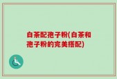 白茶配孢子粉(白茶和孢子粉的完美搭配)