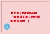 灵芝孢子粉胶囊品牌_“探索灵芝孢子粉胶囊的优质品牌”)