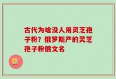 古代为啥没人用灵芝孢子粉？俄罗斯产的灵芝孢子粉俄文名