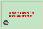 源灵芝孢子破壁粉？哪里可以买到灵芝孢子