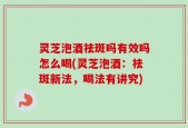 灵芝泡酒祛斑吗有效吗怎么喝(灵芝泡酒：祛斑新法，喝法有讲究)